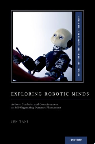 Exploring Robotic Minds: Actions, Symbols, and Consciousness as Self-Organizing Dynamic Phenomena (Oxford Series on Cognitive Models and Architectures)