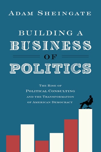 Building a Business of Politics The Rise of Political Consulting and the Transformation of American Democracy