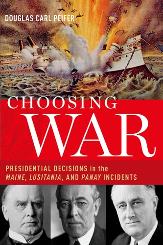 Choosing War Presidential Decisions in the Maine, Lusitania, and Panay Incidents
