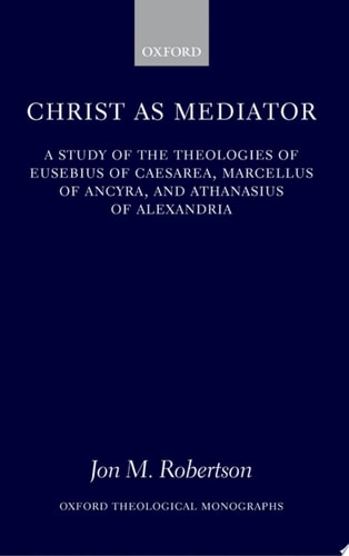 Christ as Mediator: A Study of the Theologies of Eusebius of Caesarea, Marcellus of Ancyra, and Athanasius of Alexandria