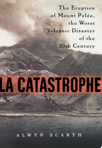 La Catastrophe: The Eruption of Mount Pelee, the Worst Volcanic Disaster of the 20th Century