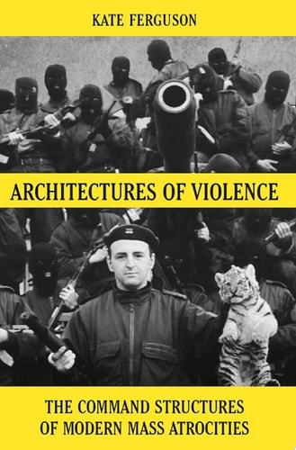 Architectures of Violence The Command Structures of Modern Mass Atrocities, from Yugoslavia to Syria