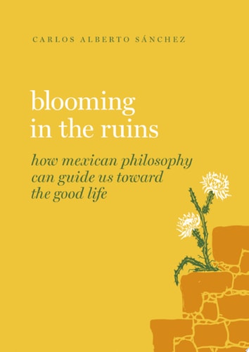 Blooming in the Ruins: How Mexican Philosophy Can Guide Us towards the Good Life