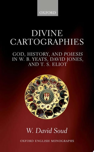 Divine Cartographies God, History and Poiesis in W.B. Yeats, David Jones, and T.S. Eliot