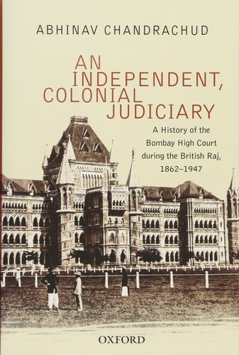 An Independent, Colonial Judiciary: A History of the Bombay High Court during the British Raj, 1862-1947