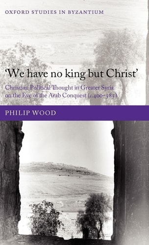 We Have No King but Christ: Christian Political Thought in Greater Syria on the Eve of the Arab Conquest (c.400-585)