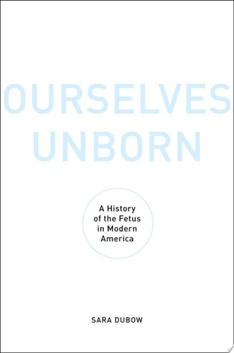 Ourselves Unborn: A History of the Fetus in Modern America