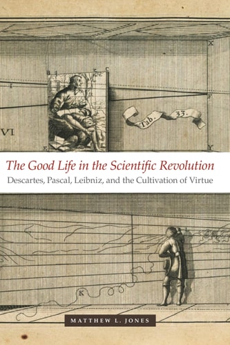 The Good Life in the Scientific Revolution Descartes, Pascal, Leibniz, and the Cultivation of Virtue