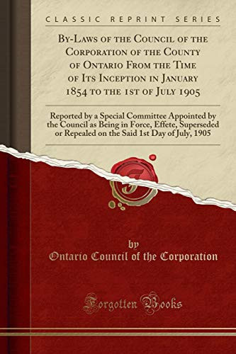 By-Laws of the Council of the Corporation of the County of Ontario from the Time of Its Inception in January 1854 to the 1st of July 1905 Reported by a Special Committee Appointed by the Council As Being in Force, Effete, Superseded Or Repealed on the Sa