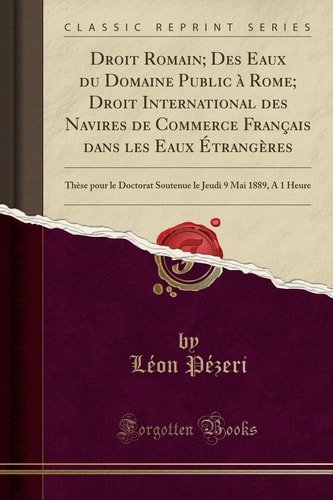 Droit Romain; Des Eaux du Domaine Public à Rome; Droit International des Navires de Commerce Français dans les Eaux Étrangères Thèse pour le Doctorat Soutenue le Jeudi 9 Mai 1889, À 1 Heure (Classic Reprint)