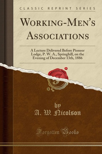 Working-Men's Associations A Lecture Delivered Before Pioneer Lodge, P. W. A. , Springhill, on the Evening of December 13th, 1886 (Classic Reprint)