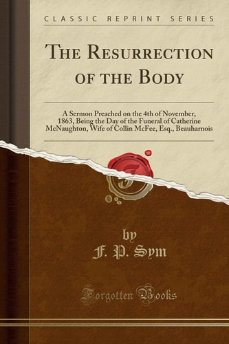 The Resurrection of the Body A Sermon Preached on the 4th of November, 1863, Being the Day of the Funeral of Catherine McNaughton, Wife of Collin McFee, Esq., Beauharnois (Classic Reprint)