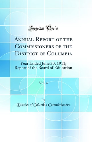 Annual Report of the Commissioners of the District of Columbia, Vol. 4 Year Ended June 30, 1911; Report of the Board of Education (Classic Reprint)