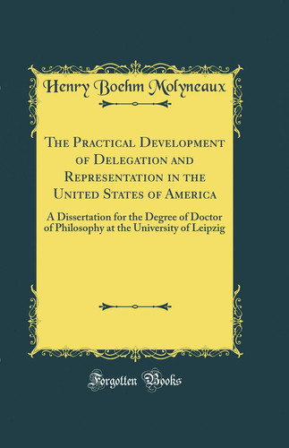 The Practical Development of Delegation and Representation in the United States of America A Dissertation for the Degree of Doctor of Philosophy at the University of Leipzig (Classic Reprint)