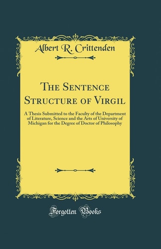 The Sentence Structure of Virgil A Thesis Submitted to the Faculty of the Department of Literature, Science and the Arts of University of Michigan for the Degree of Doctor of Philosophy (Classic Reprint)