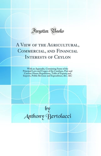 A View of the Agricultural, Commercial, and Financial Interests of Ceylon With an Appendix, Containing Some of the Principal Laws and Usages of the Candians, Port and Custom-House Regulations, Table of Exports and Imports, Public Revenue and Expenditure,