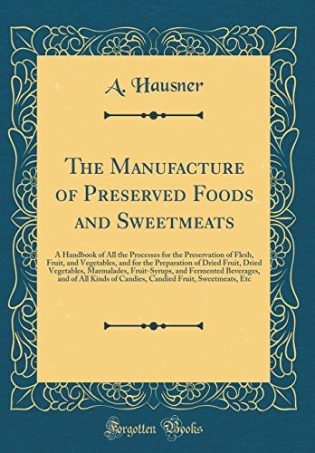The Manufacture of Preserved Foods and Sweetmeats A Handbook of All the Processes for the Preservation of Flesh, Fruit, and Vegetables, and for the Preparation of Dried Fruit, Dried Vegetables, Marmalades, Fruit-Syrups, and Fermented Beverages, and of Al