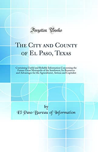 The City and County of El Paso, Texas Containing Useful and Reliable Information Concerning the Future Great Metropolis of the Southwest; Its Resources and Advantages for the Agriculturist, Artisan and Capitalist (Classic Reprint)