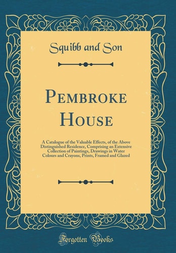 Pembroke House A Catalogue of the Valuable Effects, of the Above Distinguished Residence, Comprising an Extensive Collection of Paintings, Drawings in Water Colours and Crayons, Prints, Framed and Glazed (Classic Reprint)