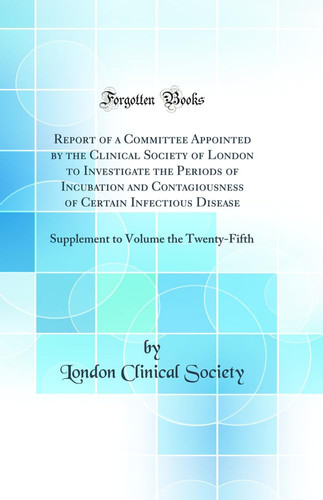 Report of a Committee Appointed by the Clinical Society of London to Investigate the Periods of Incubation and Contagiousness of Certain Infectious Disease Supplement to Volume the Twenty-Fifth (Classic Reprint)
