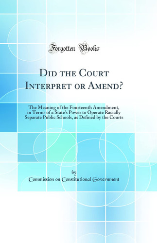 Did the Court Interpret Or Amend? The Meaning of the Fourteenth Amendment, in Terms of a State's Power to Operate Racially Separate Public Schools, as Defined by the Courts (Classic Reprint)