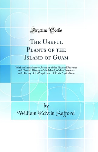 The Useful Plants of the Island of Guam With an Introductory Account of the Physical Features and Natural History of the Island, of the Character and History of Its People, and of Their Agriculture (Classic Reprint)