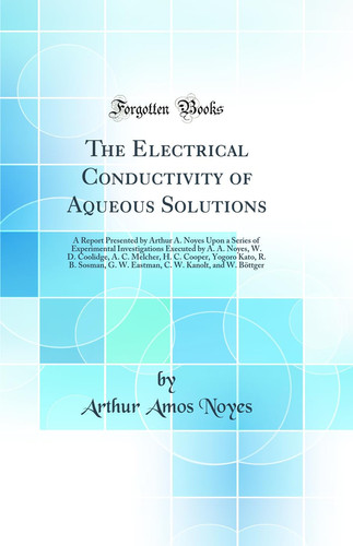 The Electrical Conductivity of Aqueous Solutions A Report Presented by Arthur A. Noyes Upon a Series of Experimental Investigations Executed by A. A. Noyes, W. D. Coolidge, A. C. Melcher, H. C. Cooper, Yogoro Kato, R. B. Sosman, G. W. Eastman, C. W. Kano