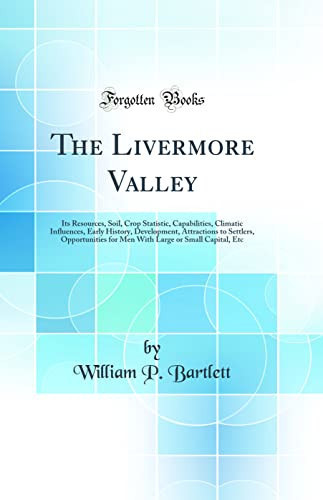 The Livermore Valley Its Resources, Soil, Crop Statistic, Capabilities, Climatic Influences, Early History, Development, Attractions to Settlers, Opportunities for Men with Large Or Small Capital, Etc (Classic Reprint)