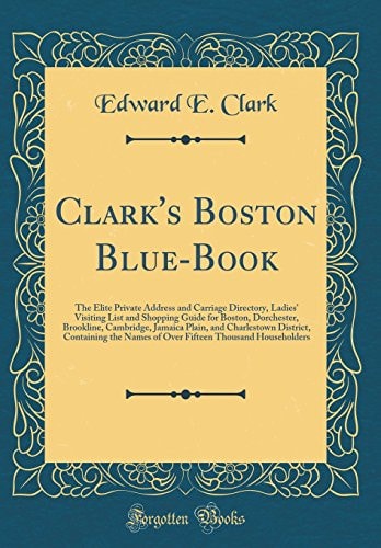 Clark's Boston Blue-Book The Elite Private Address and Carriage Directory, Ladies' Visiting List and Shopping Guide for Boston, Dorchester, Brookline, Cambridge, Jamaica Plain, and Charlestown District, Containing the Names of Over Fifteen Thousand House