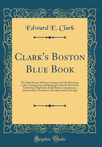 Clark's Boston Blue Book The Elite Private Address, Carriage and Club Directory, Ladies' Visiting List and Shopping Guide for West End, South End, Highlands, South Boston, Charlestown, Jamaica Plain, Dorchester, Brookline and Cambridge (Classic Reprint)