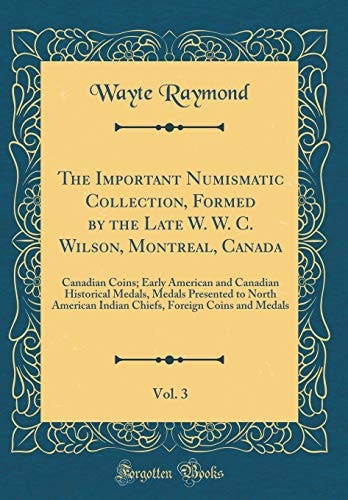 The Important Numismatic Collection, Formed by the Late W. W. C. Wilson, Montreal, Canada, Vol. 3 Canadian Coins; Early American and Canadian Historical Medals, Medals Presented to North American Indian Chiefs, Foreign Coins and Medals (Classic Reprint)