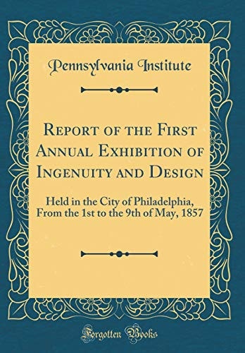 Report of the First Annual Exhibition of Ingenuity and Design Held in the City of Philadelphia, from the 1st to the 9th of May, 1857 (Classic Reprint)