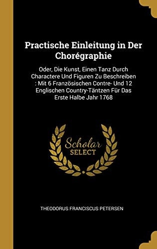 Practische Einleitung in Der Chorégraphie Oder, Die Kunst, Einen Tanz Durch Charactere Und Figuren Zu Beschreiben: Mit 6 Französischen Contre- Und 12 Englischen Country-Täntzen Für Das Erste Halbe Jahr 1768