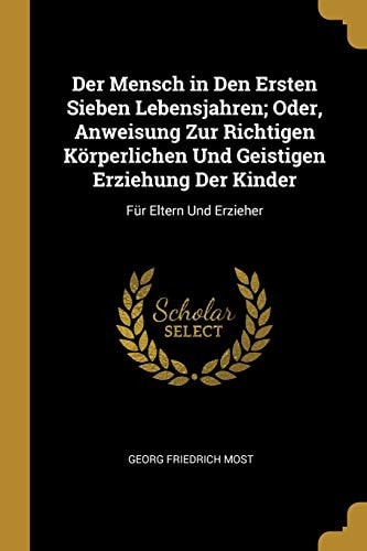Der Mensch in Den Ersten Sieben Lebensjahren; Oder, Anweisung Zur Richtigen Körperlichen Und Geistigen Erziehung Der Kinder Für Eltern Und Erzieher