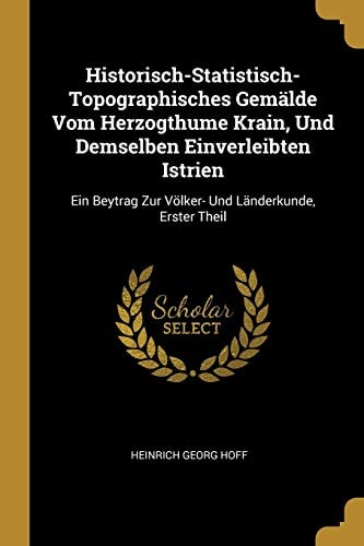 Historisch-Statistisch-Topographisches Gemälde Vom Herzogthume Krain, Und Demselben Einverleibten Istrien Ein Beytrag Zur Völker- Und Länderkunde, Erster Theil