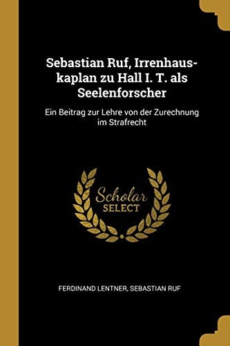 Sebastian Ruf, Irrenhaus-Kaplan Zu Hall I. T. ALS Seelenforscher Ein Beitrag Zur Lehre Von der Zurechnung Im Strafrecht