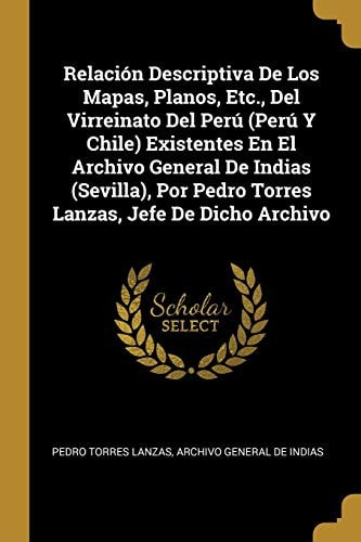 Relación Descriptiva De Los Mapas, Planos, Etc., Del Virreinato Del Perú (Perú Y Chile) Existentes En El Archivo General De Indias (Sevilla), Por Pedro Torres Lanzas, Jefe De Dicho Archivo