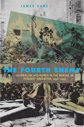 The Fourth Enemy Journalism and Power in the Making of Peronist Argentina, 1930–1955