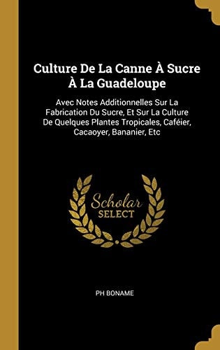 Culture De La Canne À Sucre À La Guadeloupe Avec Notes Additionnelles Sur La Fabrication Du Sucre, Et Sur La Culture De Quelques Plantes Tropicales, Caféier, Cacaoyer, Bananier, Etc