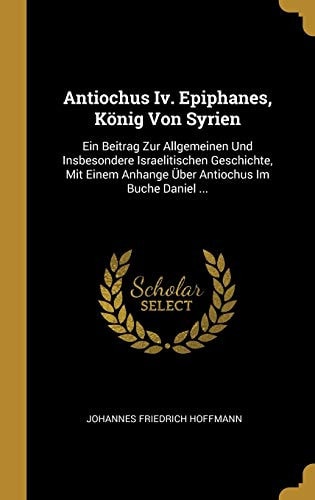 Antiochus Iv. Epiphanes, König Von Syrien Ein Beitrag Zur Allgemeinen Und Insbesondere Israelitischen Geschichte, Mit Einem Anhange Über Antiochus Im Buche Daniel ...