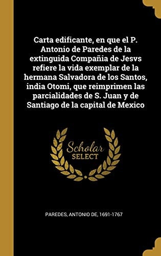 Carta edificante, en que el P. Antonio de Paredes de la extinguida Compañia de Jesvs refiere la vida exemplar de la hermana Salvadora de los Santos, india Otomi, que reimprimen las parcialidades de S. Juan y de Santiago de la capital de Mexico