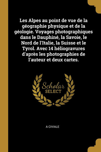 Les Alpes Au Point de Vue de la Géographie Physique et de la Géologie. Voyages Photographiques Dans le Dauphiné, la Savoie, le Nord de l'Italie, la Suisse et le Tyrol. Avec 14 Héliogravures d'après les Photographies de l'auteur et Deux Cartes
