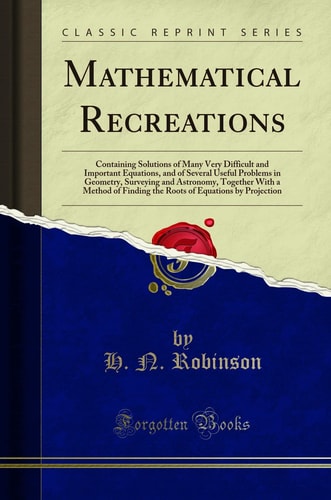 Mathematical Recreations Containing Solutions of Many Very Difficult and Important Equations, and of Several Useful Problems in Geometry, Surveying and Astronomy, Together with a Method of Finding the Roots of Equations by Projection (Classic Reprint)