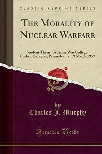 The Morality of Nuclear Warfare Student Thesis; US Army War College, Carlisle Barracks, Pennsylvania, 19 March 1959 (Classic Reprint)