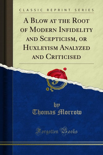 A Blow at the Root of Modern Infidelity and Scepticism, Or Huxleyism Analyzed and Criticised (Classic Reprint)