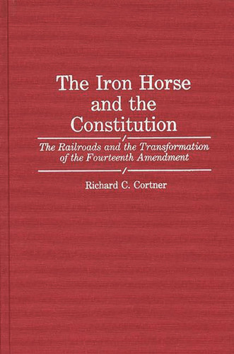 The Iron Horse and the Constitution: The Railroads and the Transformation of the Fourteenth Amendment (Contributions in Legal Studies)