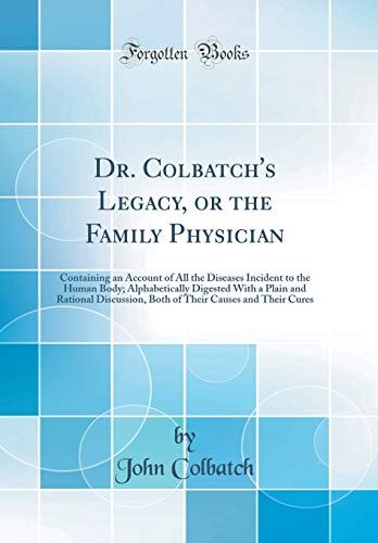 Dr. Colbatch's Legacy, Or the Family Physician Containing an Account of All the Diseases Incident to the Human Body; Alphabetically Digested with a Plain and Rational Discussion, Both of Their Causes and Their Cures (Classic Reprint)