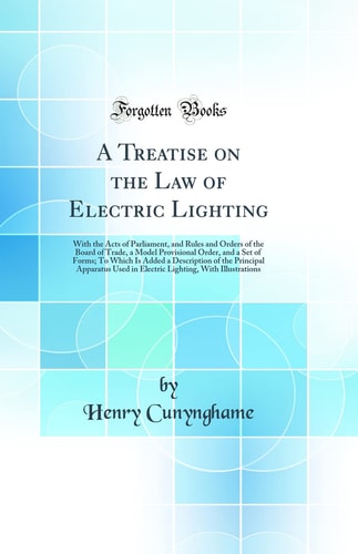 A Treatise on the Law of Electric Lighting With the Acts of Parliament, and Rules and Orders of the Board of Trade, a Model Provisional Order, and a Set of Forms; To Which Is Added a Description of the Principal Apparatus Used in Electric Lighting, with