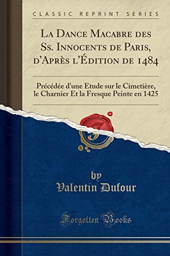 La Dance Macabre Des Ss. Innocents de Paris, d'Après l'Édition de 1484 Précédée d'Une Etude Sur Le Cimetière, Le Charnier Et La Fresque Peinte En 1425 (Classic Reprint)