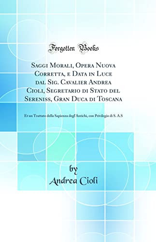 Saggi Morali, Opera Nuova Corretta, E Data in Luce Dal Sig. Cavalier Andrea Cioli, Segretario Di Stato del Sereniss, Gran Duca Di Toscana Et Un Trattato Della Sapienza Degl'antichi, Con Privilegio Di S. A.S (Classic Reprint)